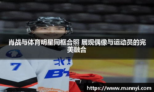 肖战与体育明星同框合照 展现偶像与运动员的完美融合